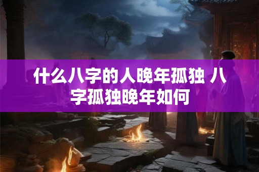 什么八字的人晚年孤独 八字孤独晚年如何
