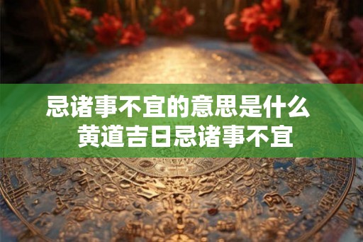 忌诸事不宜的意思是什么  黄道吉日忌诸事不宜