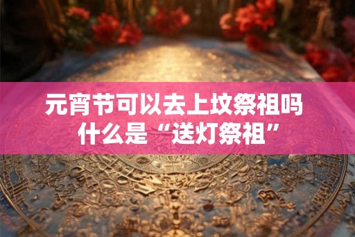 元宵节可以去上坟祭祖吗 什么是“送灯祭祖” 元宵节可以去上坟祭祖吗 什么是“送灯祭祖”