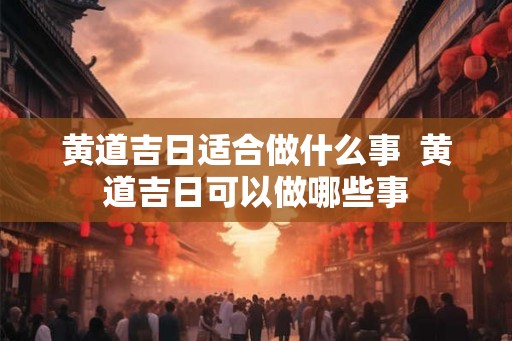 黄道吉日适合做什么事  黄道吉日可以做哪些事