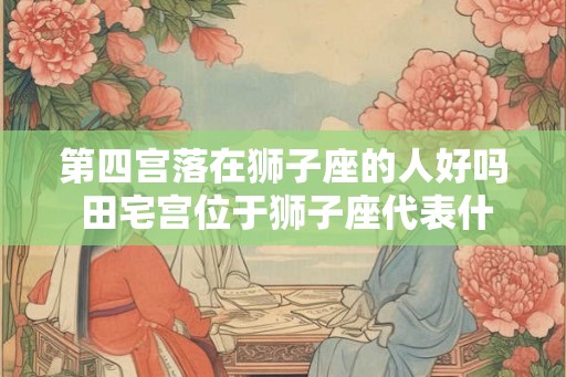 第四宫落在狮子座的人好吗 田宅宫位于狮子座代表什么