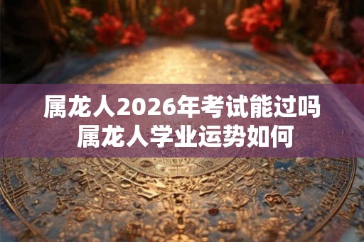 属龙人2026年考试能过吗 属龙人学业运势如何