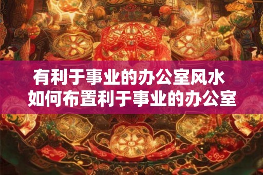 有利于事业的办公室风水 如何布置利于事业的办公室风水 有利于事业的办公室风水 如何布置利于事业的办公室风水