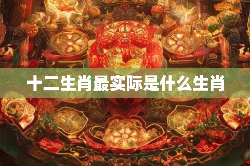 十二生肖最实际是什么生肖 十二生肖最实际是什么生肖