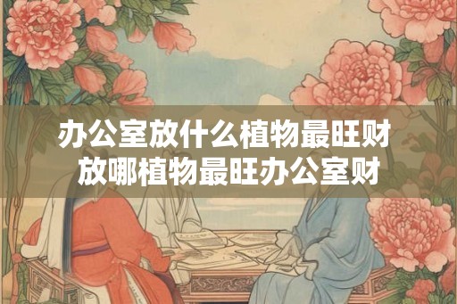 办公室放什么植物最旺财 放哪植物最旺办公室财