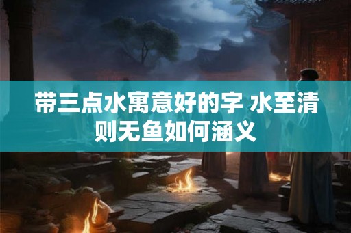 带三点水寓意好的字 水至清则无鱼如何涵义 带三点水寓意好的字 水至清则无鱼如何涵义