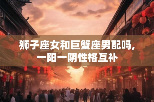 狮子座女和巨蟹座男配吗,一阳一阴性格互补
