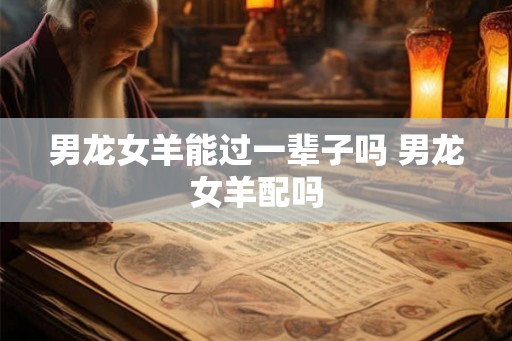 男龙女羊能过一辈子吗 男龙女羊配吗 男龙女羊能过一辈子吗 男龙女羊配吗