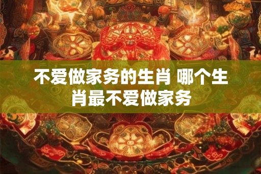 不爱做家务的生肖 哪个生肖最不爱做家务 不爱做家务的生肖 哪个生肖最不爱做家务