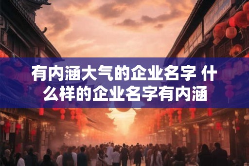 有内涵大气的企业名字 什么样的企业名字有内涵 有内涵大气的企业名字 什么样的企业名字有内涵