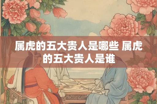 属虎的五大贵人是哪些 属虎的五大贵人是谁