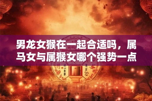 男龙女猴在一起合适吗,属马女与属猴女哪个强势一点 男龙女猴在一起合适吗,属马女与属猴女哪个强势一点