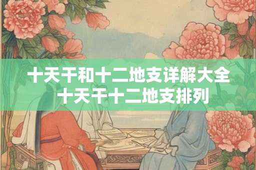 十天干和十二地支详解大全 十天干十二地支排列 十天干和十二地支详解大全 十天干十二地支排列
