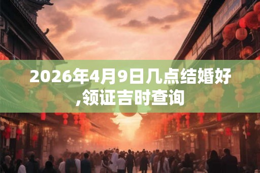 2026年4月9日几点结婚好,领证吉时查询 2026年4月9日几点结婚好,领证吉时查询