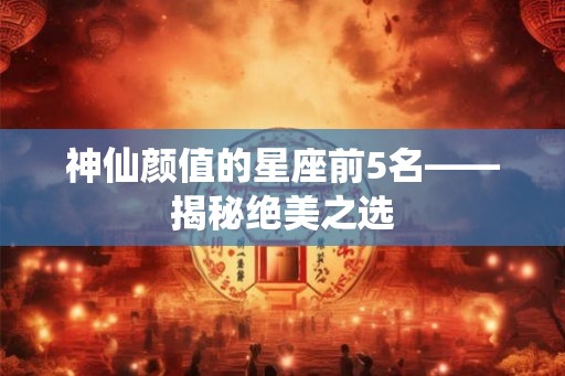 神仙颜值的星座前5名——揭秘绝美之选 神仙颜值的星座前5名——揭秘绝美之选