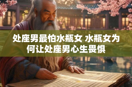 处座男最怕水瓶女 水瓶女为何让处座男心生畏惧