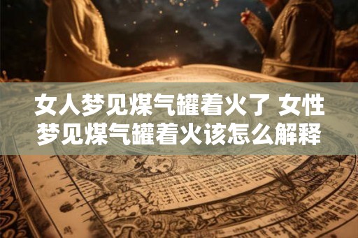 女人梦见煤气罐着火了 女性梦见煤气罐着火该怎么解释