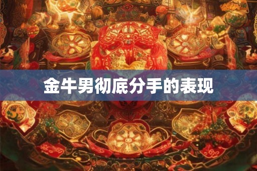 金牛男彻底分手的表现 金牛男彻底分手的表现