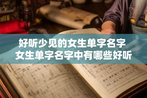 好听少见的女生单字名字 女生单字名字中有哪些好听且不常见的