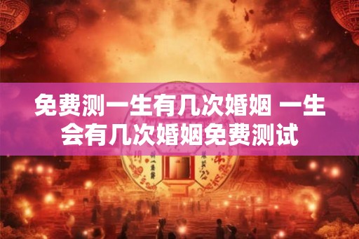 免费测一生有几次婚姻 一生会有几次婚姻免费测试