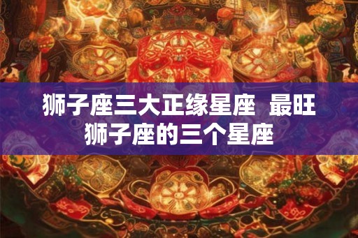 狮子座三大正缘星座  最旺狮子座的三个星座