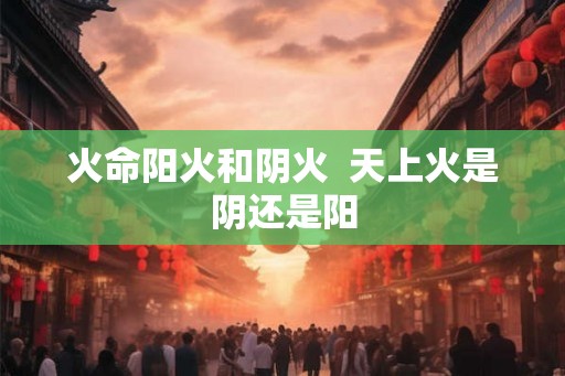 火命阳火和阴火  天上火是阴还是阳