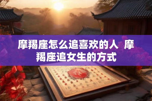 摩羯座怎么追喜欢的人 摩羯座追女生的方式 摩羯座怎么追喜欢的人 摩羯座追女生的方式