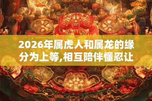 2026年属虎人和属龙的缘分为上等,相互陪伴懂忍让