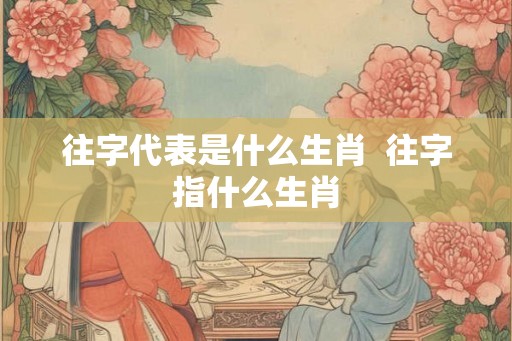 往字代表是什么生肖  往字指什么生肖