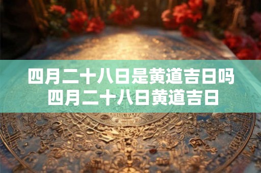 四月二十八日是黄道吉日吗 四月二十八日黄道吉日