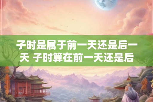 子时是属于前一天还是后一天 子时算在前一天还是后一天