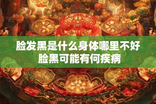 脸发黑是什么身体哪里不好 脸黑可能有何疾病 脸发黑是什么身体哪里不好 脸黑可能有何疾病
