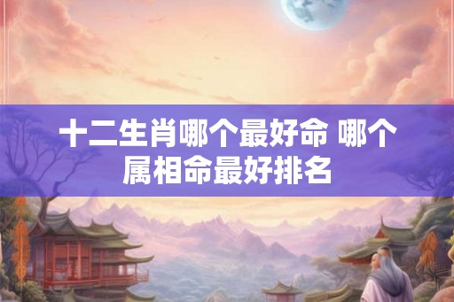 十二生肖哪个最好命 哪个属相命最好排名 十二生肖哪个最好命 哪个属相命最好排名