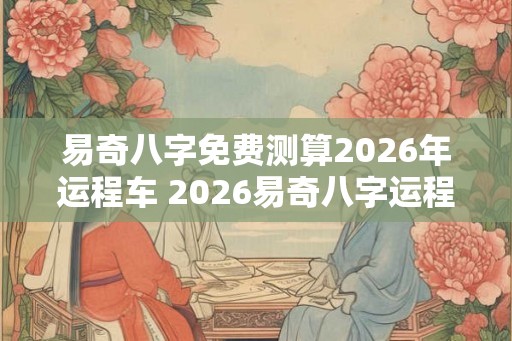 易奇八字免费测算2026年运程车 2026易奇八字运程车免费测