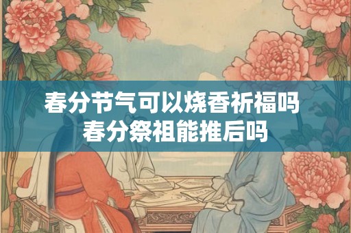 春分节气可以烧香祈福吗 春分祭祖能推后吗