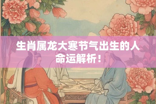生肖属龙大寒节气出生的人命运解析！