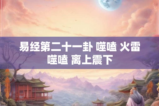 易经第二十一卦 噬嗑 火雷噬嗑 离上震下 易经第二十一卦 噬嗑 火雷噬嗑 离上震下