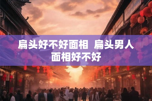 扁头好不好面相  扁头男人面相好不好