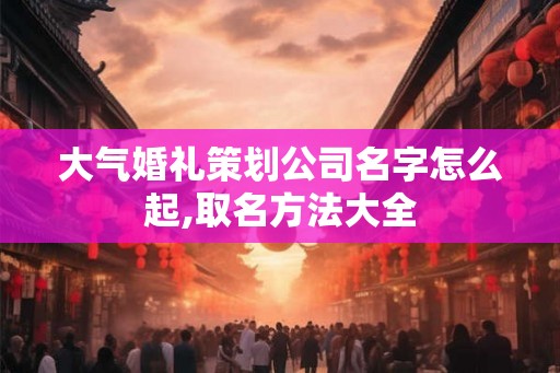 大气婚礼策划公司名字怎么起,取名方法大全 大气婚礼策划公司名字怎么起,取名方法大全