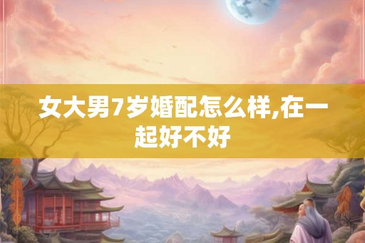 女大男7岁婚配怎么样,在一起好不好