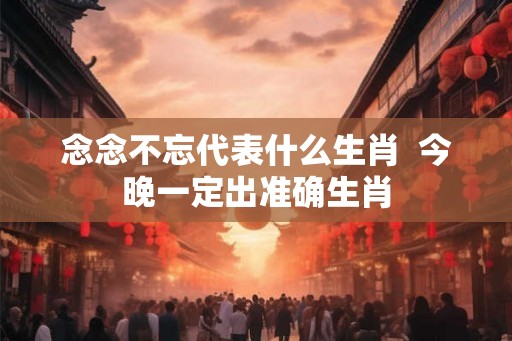 念念不忘代表什么生肖 今晚一定出准确生肖 念念不忘代表什么生肖 今晚一定出准确生肖