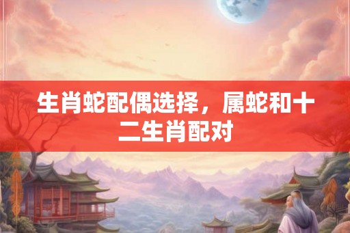生肖蛇配偶选择，属蛇和十二生肖配对