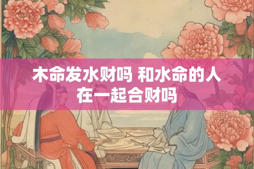 木命发水财吗 和水命的人在一起合财吗 木命发水财吗 和水命的人在一起合财吗
