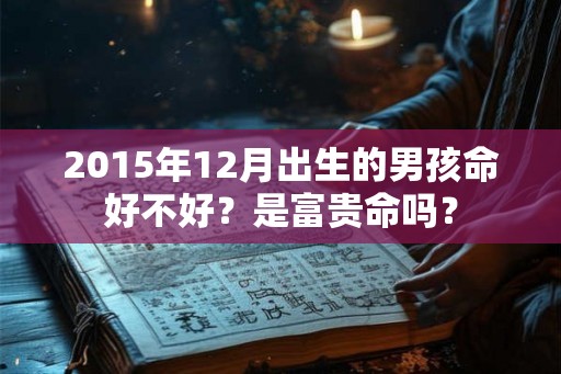 2015年12月出生的男孩命好不好?是富贵命吗? 2015年12月出生的男孩命好不好?是富贵命吗?