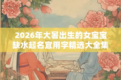 2026年大暑出生的女宝宝缺水起名宜用字精选大全集