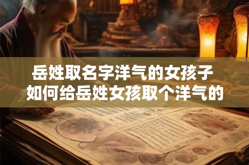 岳姓取名字洋气的女孩子 如何给岳姓女孩取个洋气的名字 岳姓取名字洋气的女孩子 如何给岳姓女孩取个洋气的名字