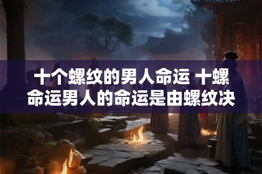 十个螺纹的男人命运 十螺命运男人的命运是由螺纹决定的吗