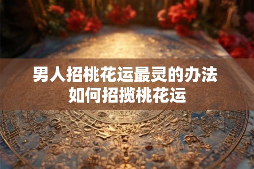 男人招桃花运最灵的办法 如何招揽桃花运 男人招桃花运最灵的办法 如何招揽桃花运