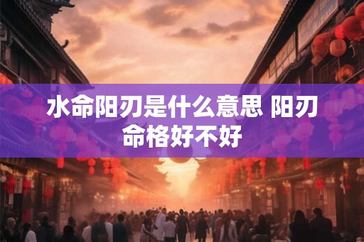 水命阳刃是什么意思 阳刃命格好不好 水命阳刃是什么意思 阳刃命格好不好