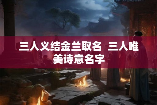 三人义结金兰取名  三人唯美诗意名字
